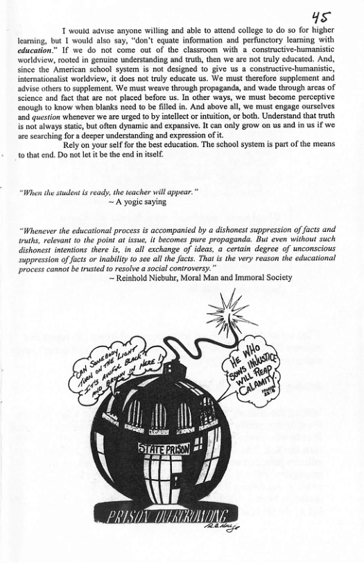 4s T would advise anyone willing and able o attend college 1 do so for higher learning, but 1 would lso say, “don’t equate information and perfunctory learning with education.” 1f we do ot come out of the classroom with a constructive-humanistic worldview, rooted in genuine understanding and truth, then we are not truly educated. And, since the American school system is not designed {0 give us a constructive-humanistic, intemationalist worldview, it does not ruly educate us, We must therefore supplement and advise others o supplement. We must weave through propagands, and wade through arcas of science and fact that are not placed before us. In other ways, we must become perceptive nough to know when blanks need 1o be filled in. And above all, we must engage ourselves and question whenever we are urged to by inellect or inuition, of both. Understand that truth is not always statc, but often dynamic and expansive. It can only grow on us and in us if we. are searching for a decper understanding and cxpression of it Rely on your self for the best education. The school system is part of the means o that end. Do not let it be the end in itself. Wi the stuleat i ready, the teacher will appear.” ~ A yogic saying. “Whenever the educational process is accompanied by a dishonest suppression of facts and ruths, relevant 10 the point at issue, it becomes pure propaganda. But even without such dishonest intentions there i, in all exchange of ideas, a certain degree of unconscious uppression of fucts or inabillty to see all th facis. Tha is the very reason the educational process cannot be trusted o resolve a social controversy.” ~ Reinhold Niebuhr, Moral Man and Immoral Socicty